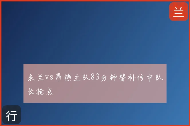 米兰vs昂热主队83分钟替补传中队长抢点