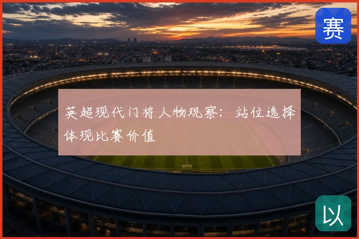 英超现代门将人物观察:站位选择体现比赛价值